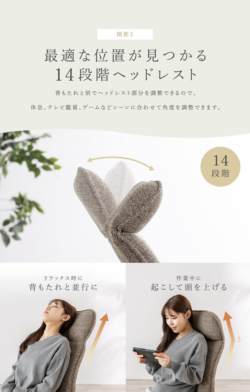 背もたれと別でヘッドレスト部分を14段階で調整できるので、休息、テレビ鑑賞、ゲームなどシーンに合わせて背もたれと並行にしたり、起こして頭を上げたりなど最適な角度を調整できます。