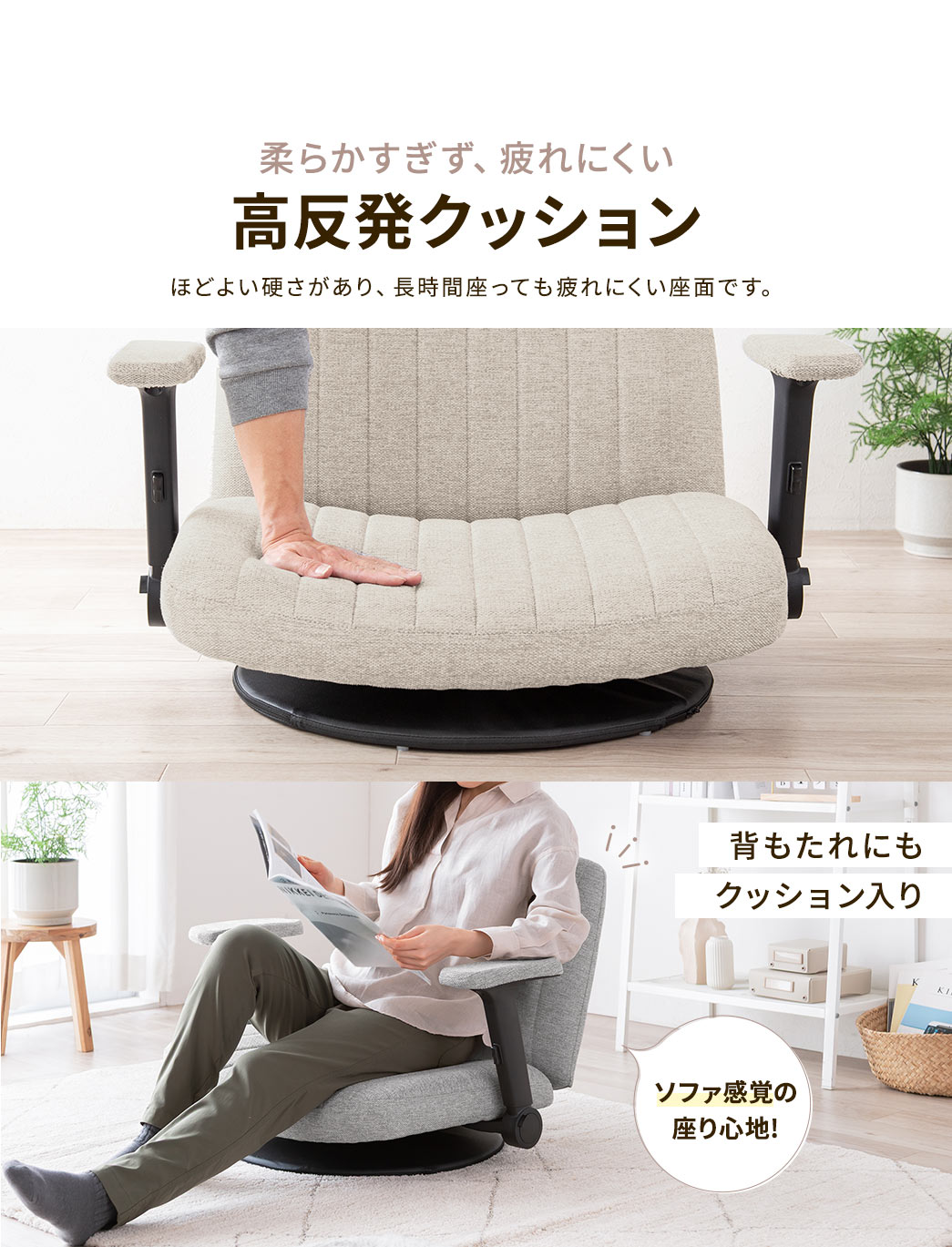 柔らかすぎず、疲れにくい高反発クッションで、ほどよい硬さがあり、長時間座っても疲れにくい座面です。また、背もたれにもクッションが入っているからソファ感覚の座り心地!
