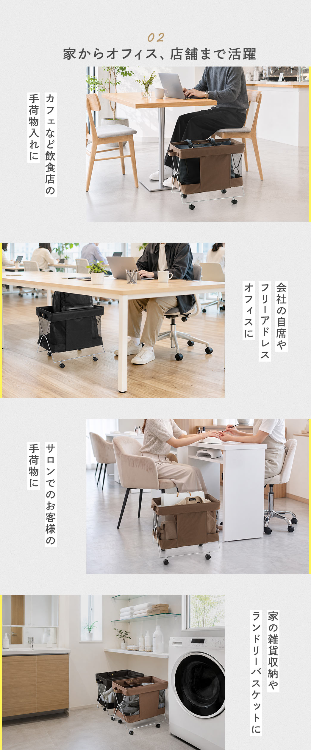 家からオフィス、店舗まで活躍。カフェなど飲食店の手荷物入れや、会社の自席やフリーアドレスオフィス、家の雑貨収納やランドリーバスケットなどの様々な場面で活躍します。