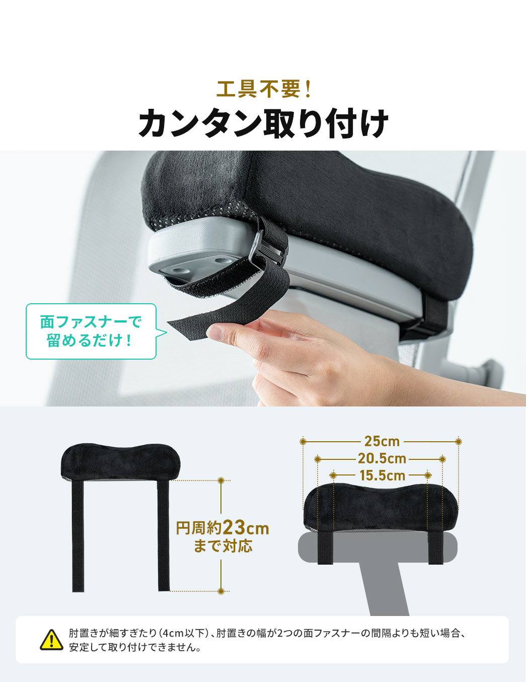 工具不要！面ファスナーで留めるだけのカンタン取り付け。円周約23cmまで対応します。ご注意、肘置きが細すぎたり（4cm以下）、肘置きの幅が2つの面ファスナーの間隔よりも短い場合、安定して取り付けできません。